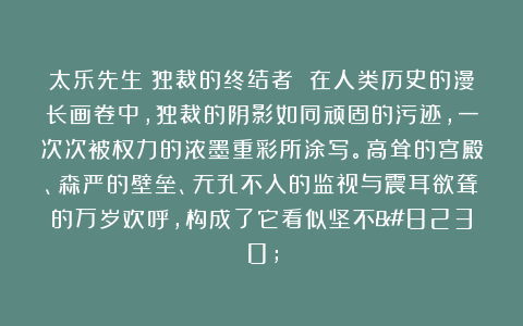 太乐先生:独裁的终结者 在人类历史的漫长画卷中,独裁的阴影如同顽固的污迹,一次次被权力的浓墨重彩所涂写。高耸的宫殿、森严的壁垒、无孔不入的监视与震耳欲聋的万岁欢呼,构成了它看似坚不…