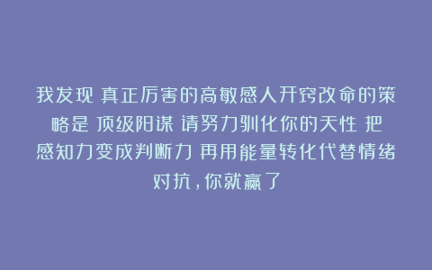 我发现：真正厉害的高敏感人开窍改命的策略是：顶级阳谋；请努力驯化你的天性；把感知力变成判断力；再用能量转化代替情绪对抗，你就赢了