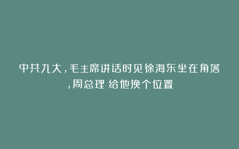 中共九大,毛主席讲话时见徐海东坐在角落,周总理:给他换个位置