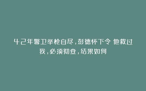 42年警卫举枪自尽,彭德怀下令:他救过我,必须彻查,结果如何?