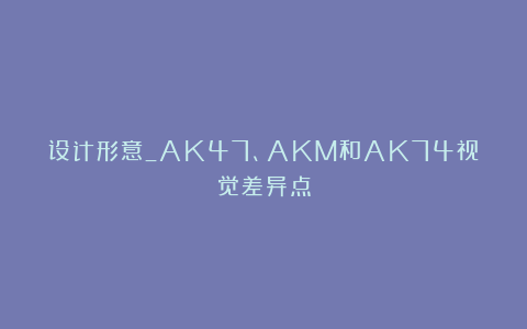 设计形意_AK47、AKM和AK74视觉差异点