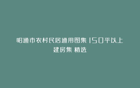 昭通市农村民居通用图集：150平以上《建房集》精选