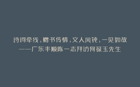 诗词牵线，赠书传情，文人风骨，一见如故——广东丰顺陈一志拜访何葆玉先生