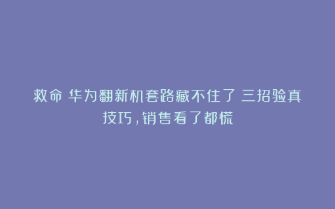 救命！华为翻新机套路藏不住了！三招验真技巧，销售看了都慌