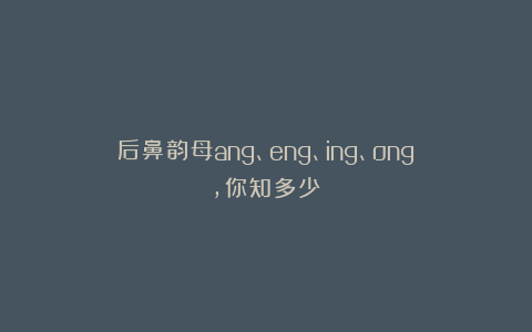 后鼻韵母ang、eng、ing、ong,你知多少？
