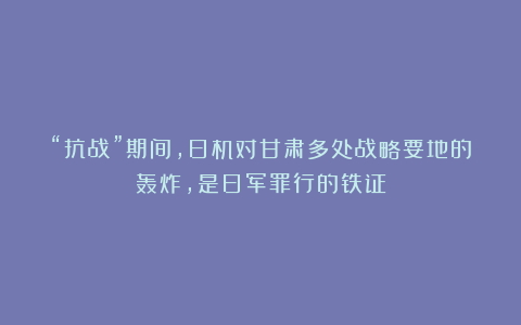 “抗战”期间,日机对甘肃多处战略要地的轰炸,是日军罪行的铁证