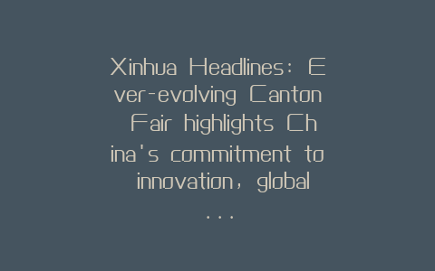 Xinhua Headlines: Ever-evolving Canton Fair highlights China’s commitment to innovation, global…