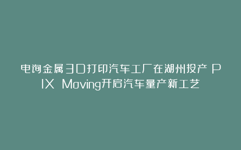 电弧金属3D打印汽车工厂在湖州投产！PIX Moving开启汽车量产新工艺
