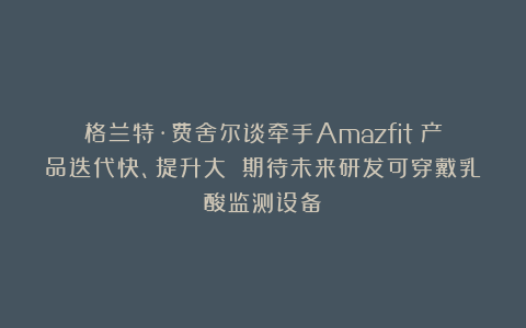 格兰特·费舍尔谈牵手Amazfit：产品迭代快、提升大 期待未来研发可穿戴乳酸监测设备