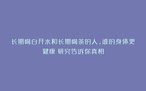 长期喝白开水和长期喝茶的人，谁的身体更健康？研究告诉你真相