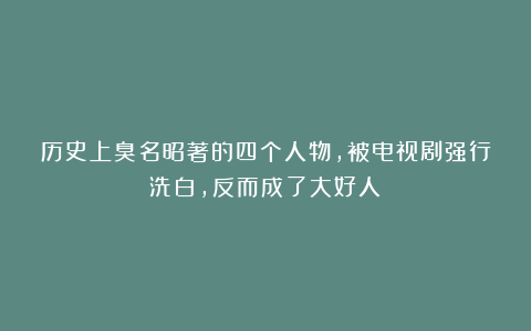 历史上臭名昭著的四个人物,被电视剧强行洗白,反而成了大好人?
