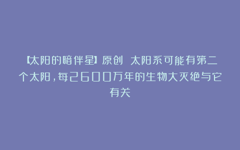 【太阳的暗伴星】原创 太阳系可能有第二个太阳，每2600万年的生物大灭绝与它有关？