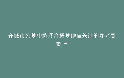 在城市公墓中选择合适墓地应关注的参考要素（三）