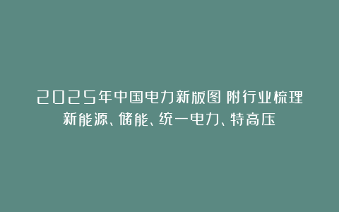 2025年中国电力新版图！附行业梳理（新能源、储能、统一电力、特高压）