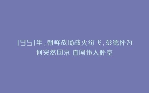1951年,朝鲜战场战火纷飞,彭德怀为何突然回京?直闯伟人卧室