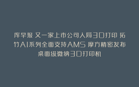 库早报｜又一家上市公司入局3D打印；拓竹A1系列全面支持AMS；摩方精密发布桌面级微纳3D打印机
