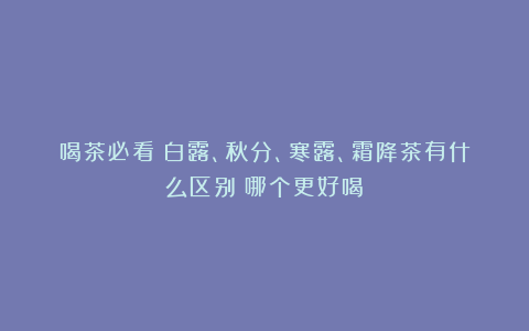 喝茶必看！白露、秋分、寒露、霜降茶有什么区别？哪个更好喝？