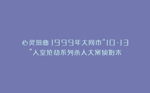 心灵扭曲!1999年大同市“10·13”入室抢劫系列杀人大案侦始末