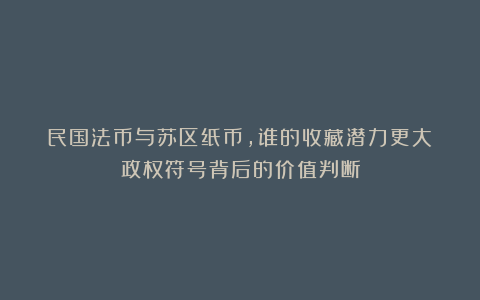 民国法币与苏区纸币,谁的收藏潜力更大?政权符号背后的价值判断
