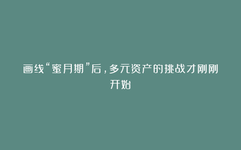 画线“蜜月期”后，多元资产的挑战才刚刚开始
