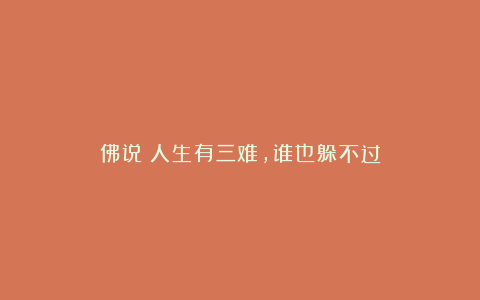 佛说：人生有三难，谁也躲不过