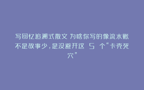 写回忆追溯式散文：为啥你写的像流水账？不是故事少，是没避开这 5 个“卡壳死穴”