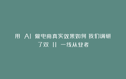 用 AI 做电商真实效果如何？我们调研了双 11 一线从业者