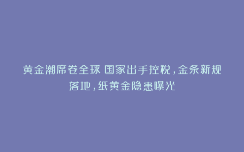 黄金潮席卷全球！国家出手控税，金条新规落地，纸黄金隐患曝光