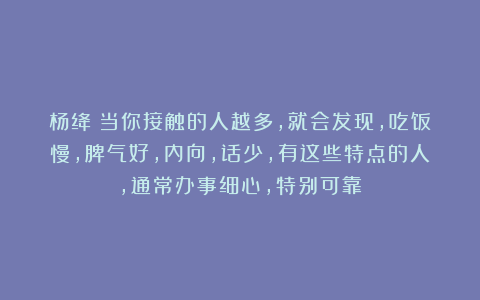 杨绛：当你接触的人越多，就会发现，吃饭慢，脾气好，内向，话少，有这些特点的人，通常办事细心，特别可靠