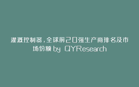 灌溉控制器，全球前20强生产商排名及市场份额（by QYResearch）