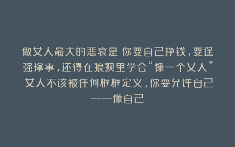 做女人最大的悲哀是：你要自己挣钱，要逞强撑事，还得在狼狈里学会“像一个女人”；女人不该被任何框框定义，你要允许自己——像自己