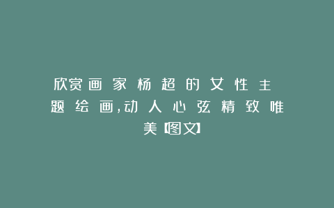 欣赏︱画 家 杨 超 的 女 性 主 题 绘 画，动 人 心 弦 精 致 唯 美【图文】