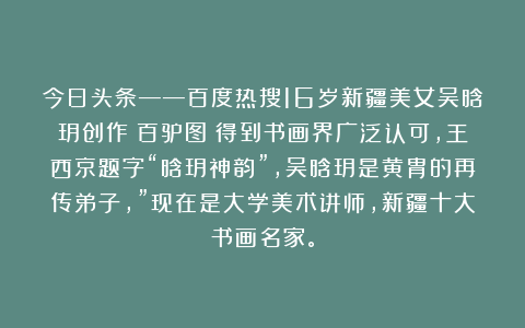 今日头条——百度热搜16岁新疆美女吴晗玥创作《百驴图》得到书画界广泛认可，王西京题字“晗玥神韵”，吴晗玥是黄胄的再传弟子，”现在是大学美术讲师，新疆十大书画名家。