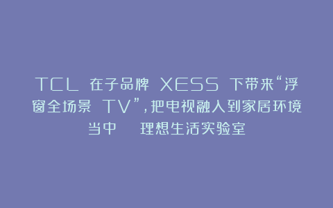 TCL 在子品牌 XESS 下带来“浮窗全场景 TV”，把电视融入到家居环境当中 | 理想生活实验室