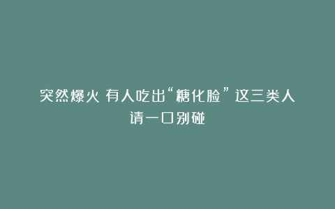 突然爆火!有人吃出“糖化脸”?这三类人请一口别碰!