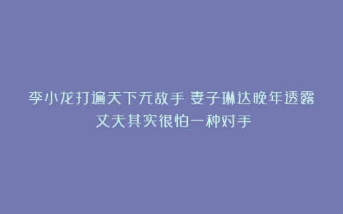 李小龙打遍天下无敌手?妻子琳达晚年透露:丈夫其实很怕一种对手