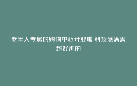 老年人专属的购物中心开业啦！科技感满满超好逛的～