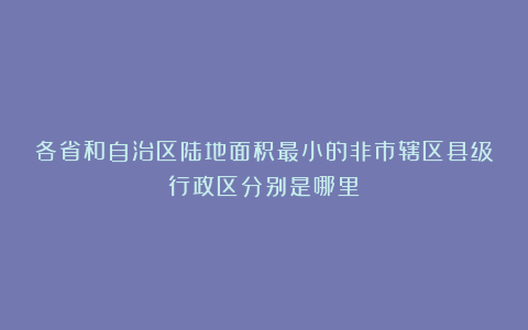 各省和自治区陆地面积最小的非市辖区县级行政区分别是哪里?