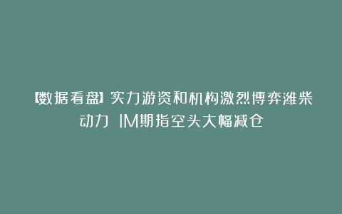 【数据看盘】实力游资和机构激烈博弈潍柴动力 IM期指空头大幅减仓