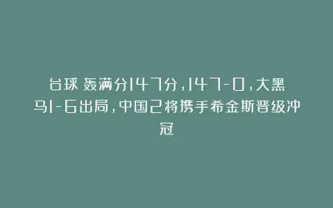 台球|轰满分147分，147-0，大黑马1-6出局，中国2将携手希金斯晋级冲冠