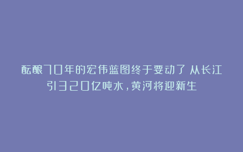 酝酿70年的宏伟蓝图终于要动了？从长江引320亿吨水，黄河将迎新生