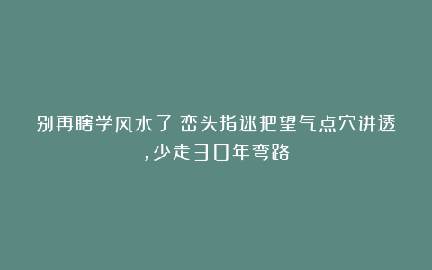 别再瞎学风水了！峦头指迷把望气点穴讲透，少走30年弯路！
