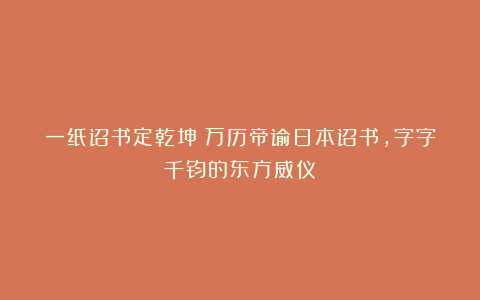 一纸诏书定乾坤：万历帝谕日本诏书，字字千钧的东方威仪