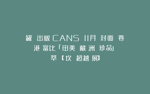 罐 出版｜CANS 11月號雙封面 香港蘇富比「岡田美術館藏亞洲藝術珍品」薈萃＋【貢坎 超越個展】