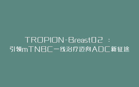 TROPION-Breast02 : 引领mTNBC一线治疗迈向ADC新征途