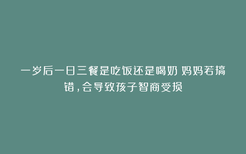 一岁后一日三餐是吃饭还是喝奶？妈妈若搞错，会导致孩子智商受损