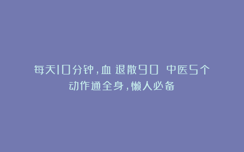 每天10分钟,血瘀退散90%!中医5个动作通全身,懒人必备!