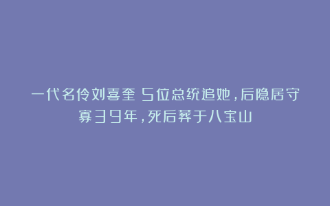 一代名伶刘喜奎：5位总统追她，后隐居守寡39年，死后葬于八宝山
