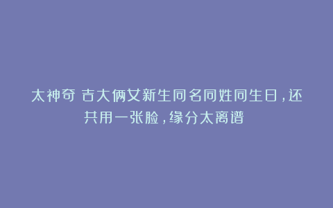 太神奇！吉大俩女新生同名同姓同生日，还共用一张脸，缘分太离谱！​