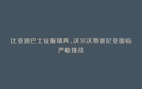 比亚迪巴士征服瑞典，沃尔沃斯堪尼亚面临严峻挑战